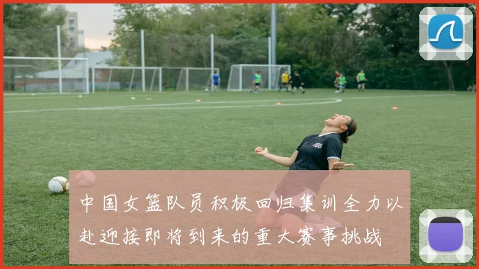中国女篮队员积极回归集训全力以赴迎接即将到来的重大赛事挑战