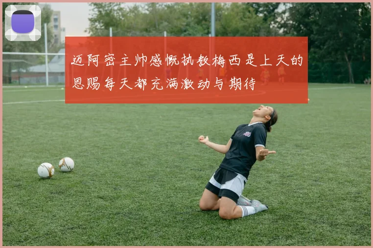 迈阿密主帅感慨执教梅西是上天的恩赐每天都充满激动与期待