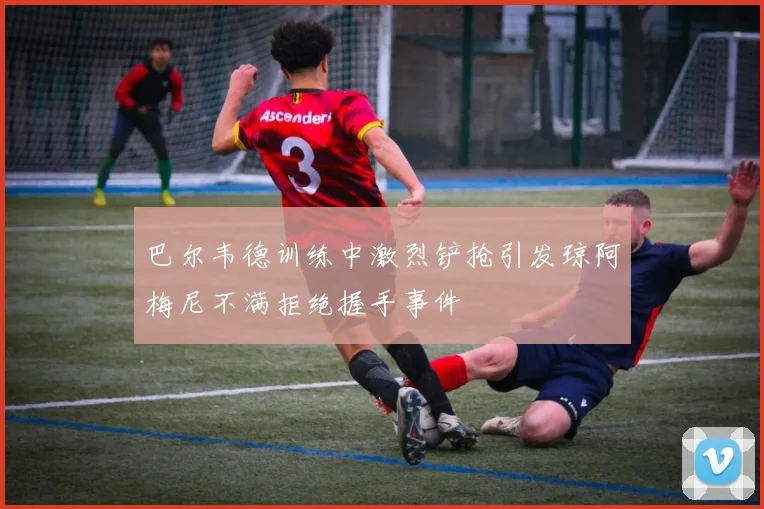巴尔韦德训练中激烈铲抢引发琼阿梅尼不满拒绝握手事件