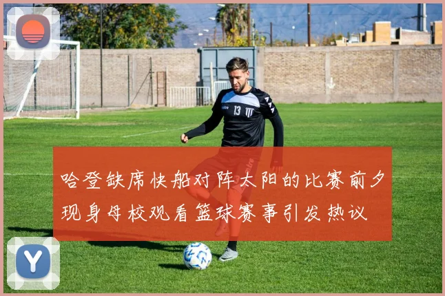 哈登缺席快船对阵太阳的比赛前夕现身母校观看篮球赛事引发热议