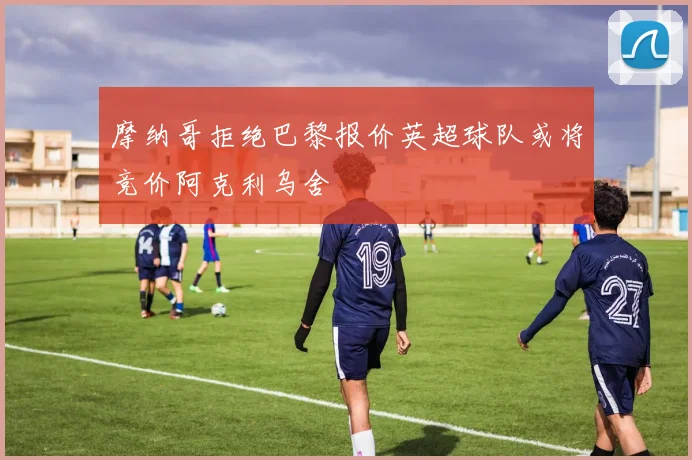 摩纳哥拒绝巴黎报价英超球队或将竞价阿克利乌舍