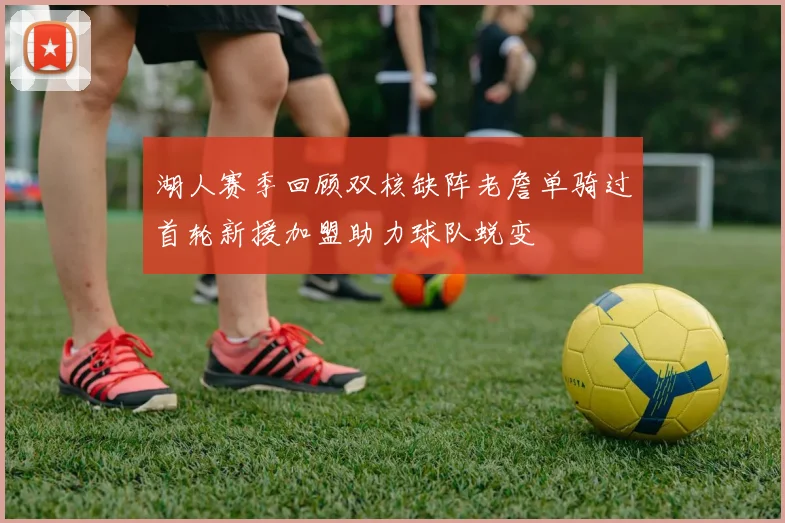 湖人赛季回顾双核缺阵老詹单骑过首轮新援加盟助力球队蜕变