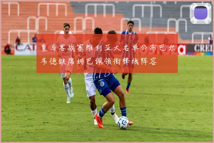 皇马客战塞维利亚大名单公布巴尔韦德缺席姆巴佩领衔锋线阵容