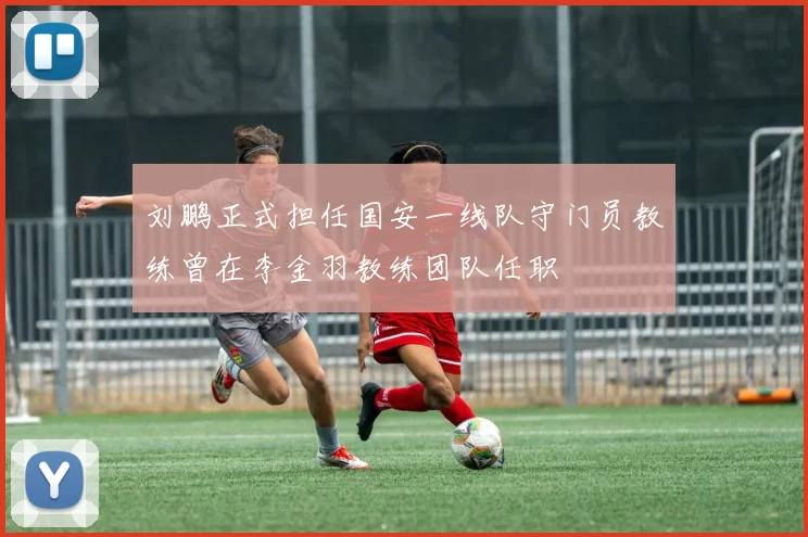 刘鹏正式担任国安一线队守门员教练曾在李金羽教练团队任职
