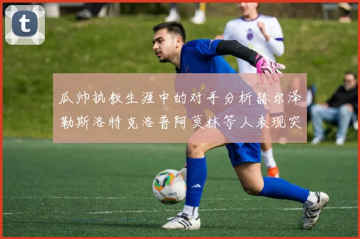 瓜帅执教生涯中的对手分析赫尔泽勒斯洛特克洛普阿莫林等人表现突出