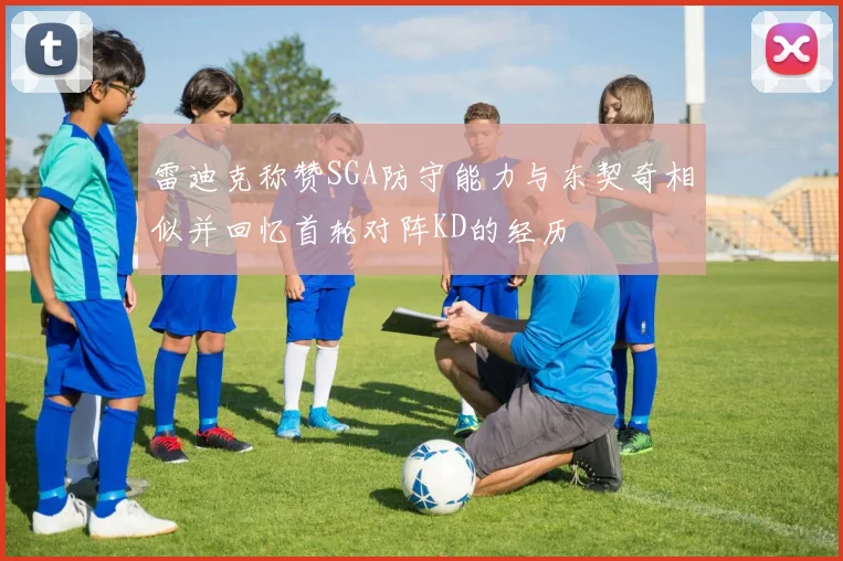 雷迪克称赞SGA防守能力与东契奇相似并回忆首轮对阵KD的经历