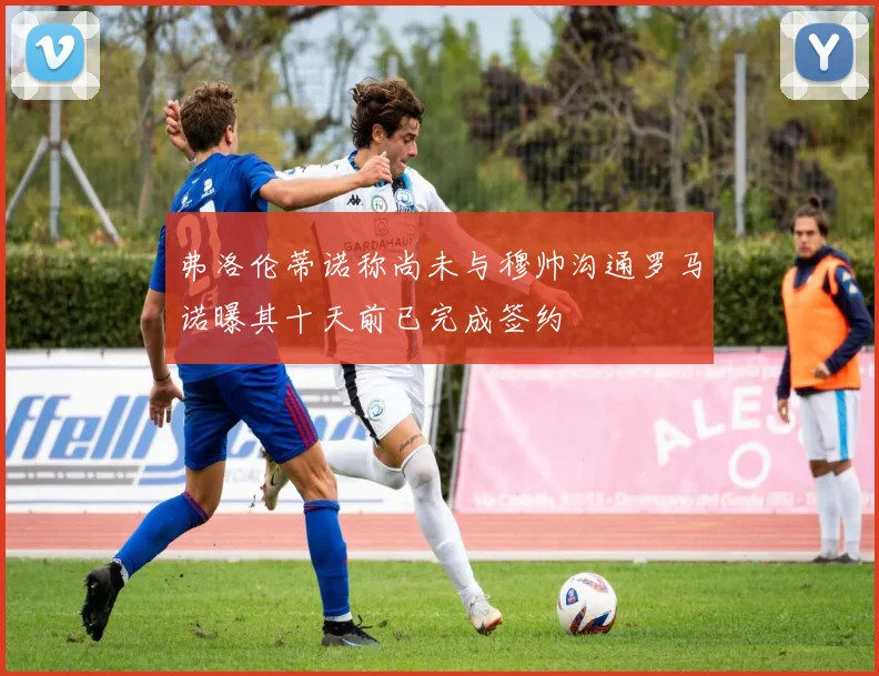 弗洛伦蒂诺称尚未与穆帅沟通罗马诺曝其十天前已完成签约